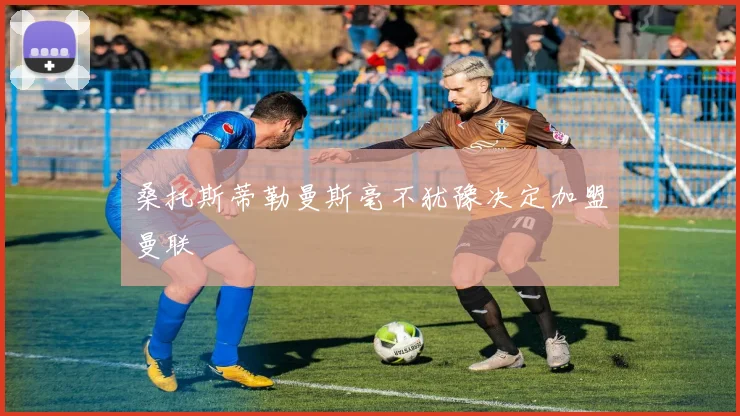 桑托斯蒂勒曼斯毫不犹豫决定加盟曼联