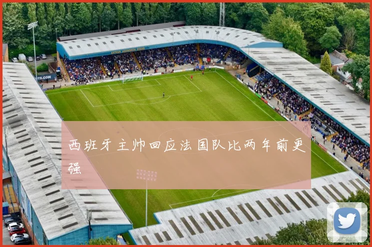 西班牙主帅回应法国队比两年前更强