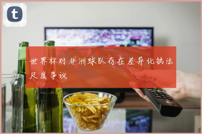 世界杯对非洲球队存在差异化执法尺度争议